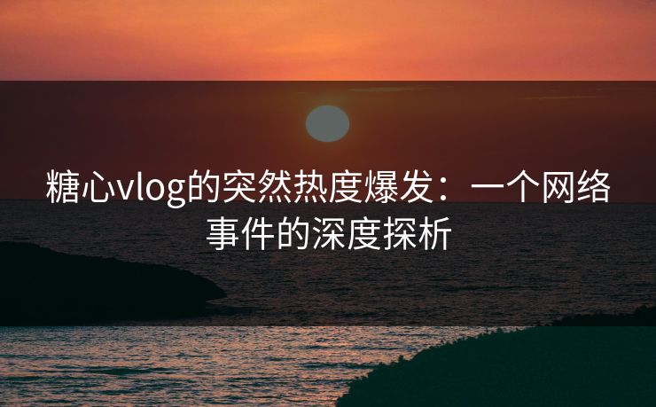 糖心vlog的突然热度爆发：一个网络事件的深度探析