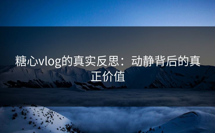 糖心vlog的真实反思：动静背后的真正价值