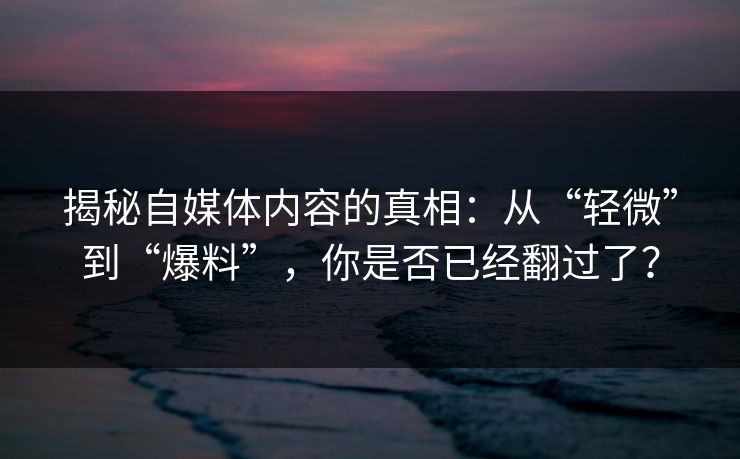 揭秘自媒体内容的真相：从“轻微”到“爆料”，你是否已经翻过了？