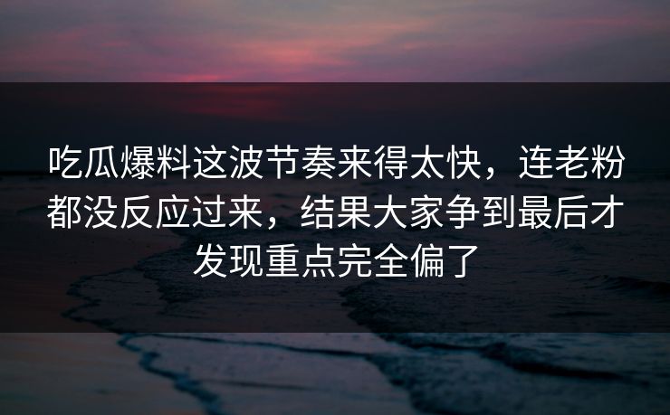 吃瓜爆料这波节奏来得太快，连老粉都没反应过来，结果大家争到最后才发现重点完全偏了