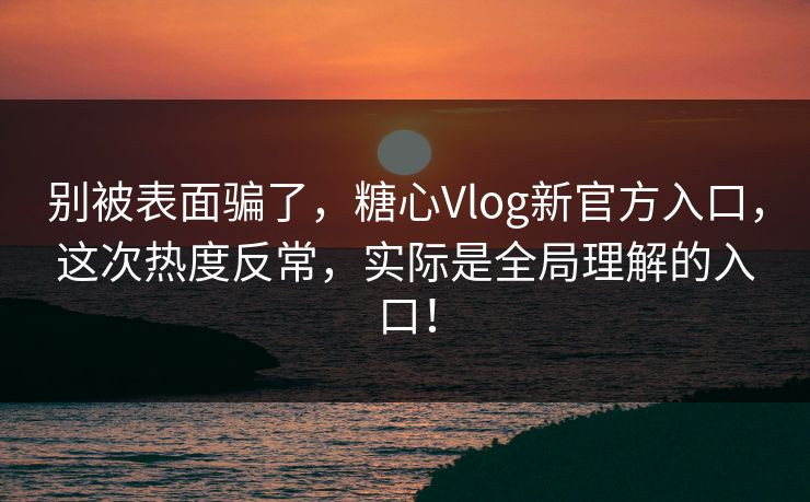 别被表面骗了，糖心Vlog新官方入口，这次热度反常，实际是全局理解的入口！