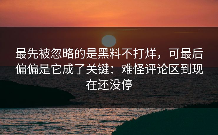 最先被忽略的是黑料不打烊，可最后偏偏是它成了关键：难怪评论区到现在还没停