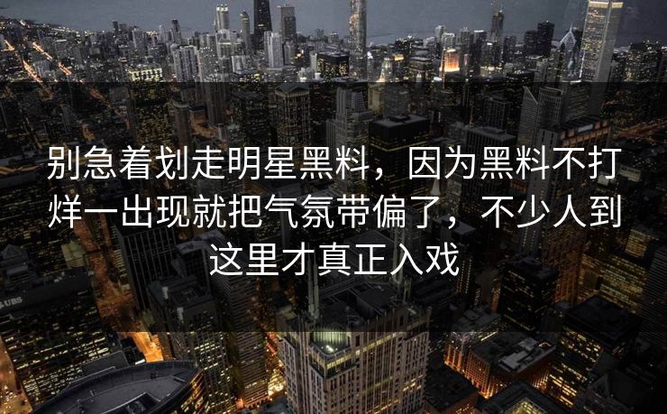 别急着划走明星黑料，因为黑料不打烊一出现就把气氛带偏了，不少人到这里才真正入戏