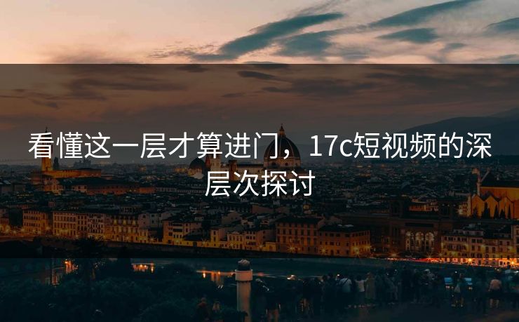 看懂这一层才算进门，17c短视频的深层次探讨