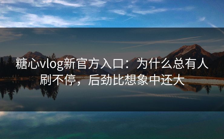 糖心vlog新官方入口：为什么总有人刷不停，后劲比想象中还大