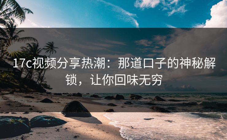 17c视频分享热潮：那道口子的神秘解锁，让你回味无穷