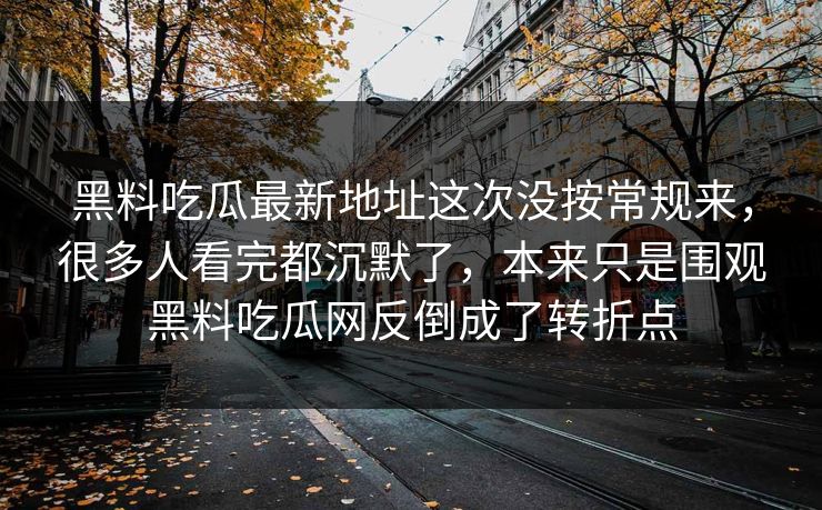 黑料吃瓜最新地址这次没按常规来，很多人看完都沉默了，本来只是围观黑料吃瓜网反倒成了转折点