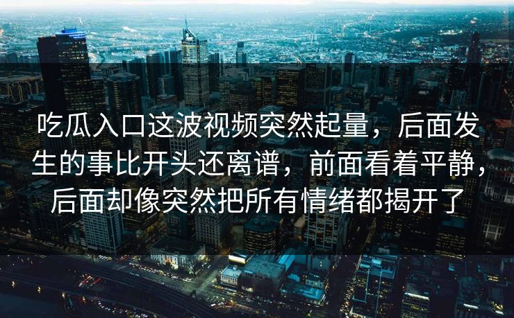 吃瓜入口这波视频突然起量，后面发生的事比开头还离谱，前面看着平静，后面却像突然把所有情绪都揭开了