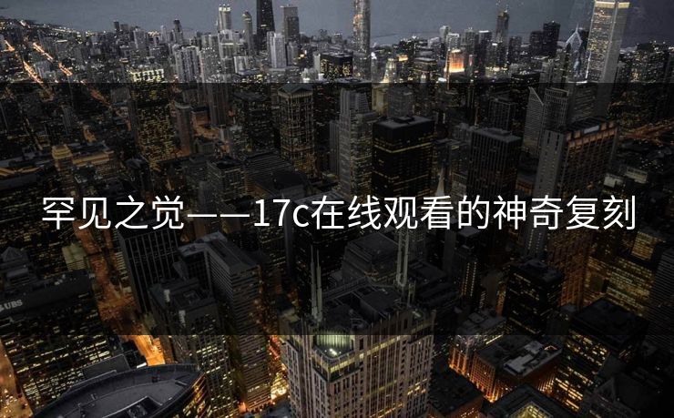 罕见之觉——17c在线观看的神奇复刻