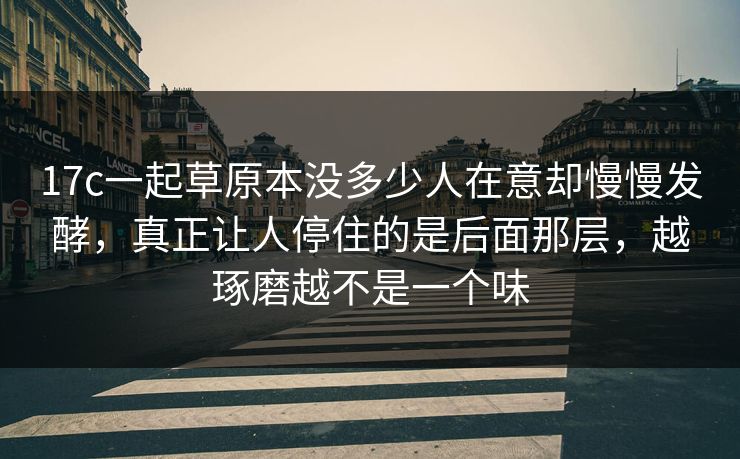 17c一起草原本没多少人在意却慢慢发酵，真正让人停住的是后面那层，越琢磨越不是一个味