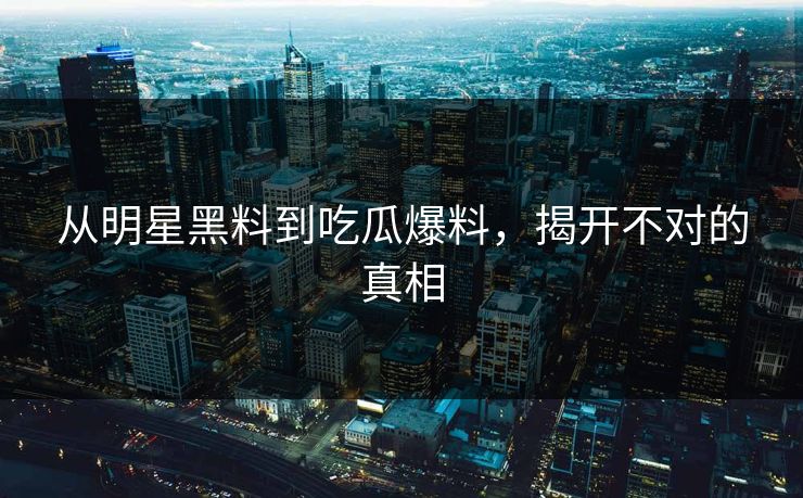 从明星黑料到吃瓜爆料，揭开不对的真相