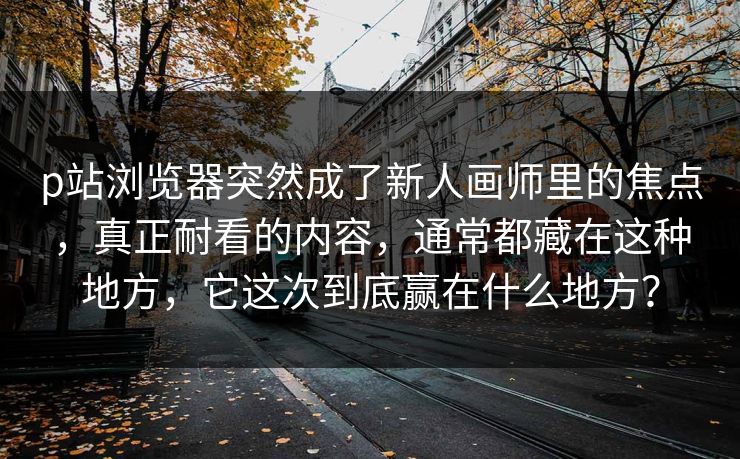 p站浏览器突然成了新人画师里的焦点，真正耐看的内容，通常都藏在这种地方，它这次到底赢在什么地方？