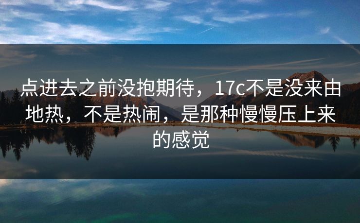 点进去之前没抱期待，17c不是没来由地热，不是热闹，是那种慢慢压上来的感觉