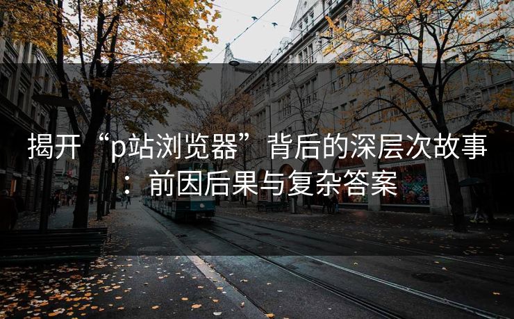 揭开“p站浏览器”背后的深层次故事：前因后果与复杂答案