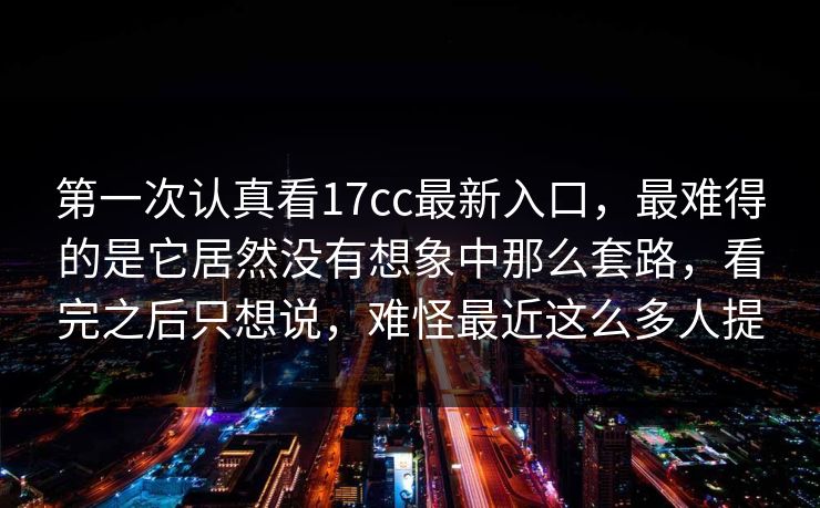 第一次认真看17cc最新入口，最难得的是它居然没有想象中那么套路，看完之后只想说，难怪最近这么多人提