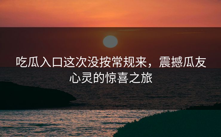 吃瓜入口这次没按常规来，震撼瓜友心灵的惊喜之旅