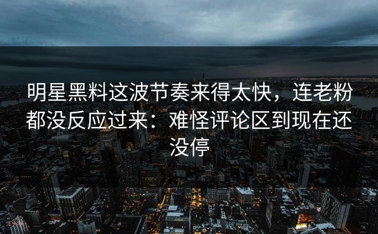 明星黑料这波节奏来得太快，连老粉都没反应过来：难怪评论区到现在还没停