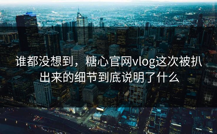 谁都没想到，糖心官网vlog这次被扒出来的细节到底说明了什么