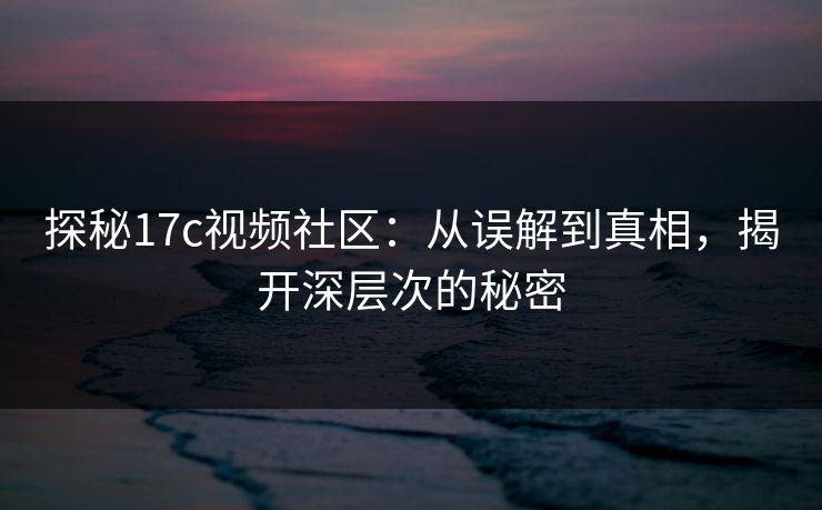 探秘17c视频社区：从误解到真相，揭开深层次的秘密