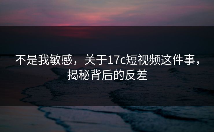 不是我敏感，关于17c短视频这件事，揭秘背后的反差