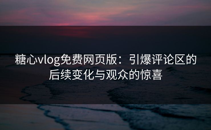 糖心vlog免费网页版：引爆评论区的后续变化与观众的惊喜