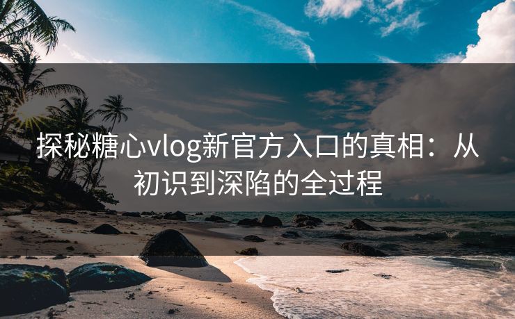 探秘糖心vlog新官方入口的真相：从初识到深陷的全过程