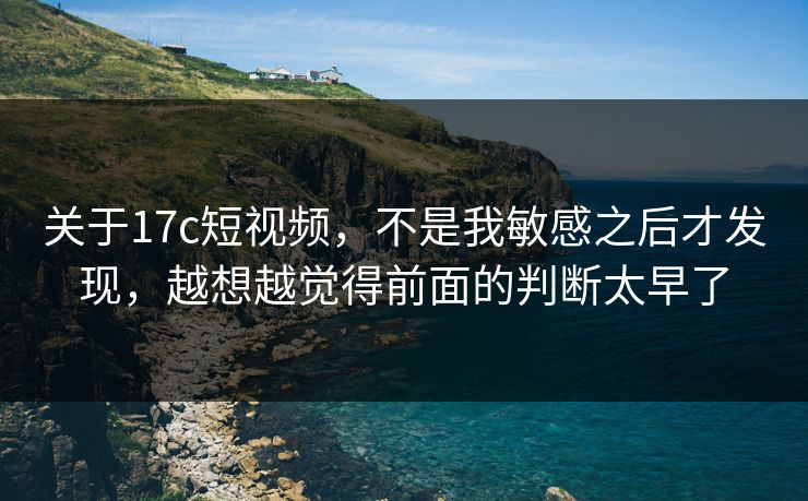关于17c短视频，不是我敏感之后才发现，越想越觉得前面的判断太早了