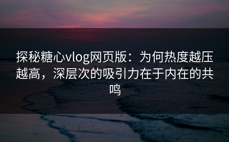 探秘糖心vlog网页版：为何热度越压越高，深层次的吸引力在于内在的共鸣