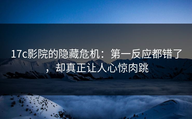 17c影院的隐藏危机：第一反应都错了，却真正让人心惊肉跳